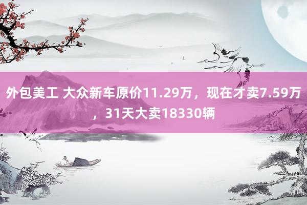 外包美工 大众新车原价11.29万，现在才卖7.59万，31天大卖18330辆