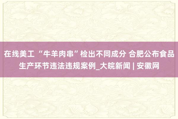 在线美工 “牛羊肉串”检出不同成分 合肥公布食品生产环节违法违规案例_大皖新闻 | 安徽网