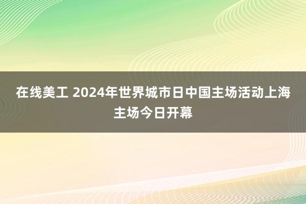 在线美工 2024年世界城市日中国主场活动上海主场今日开幕